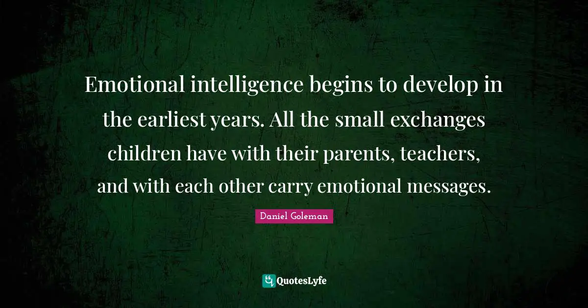 Emotional intelligence begins to develop in the earliest years. All the small exchanges children have with their parents, teachers, and with each other carry emotional messages.