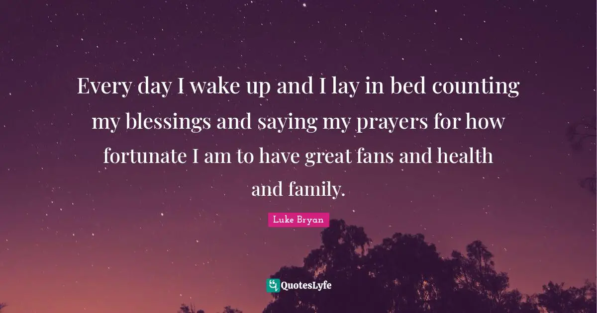 Every day I wake up and I lay in bed counting my blessings and saying my prayers for how fortunate I am to have great fans and health and family.