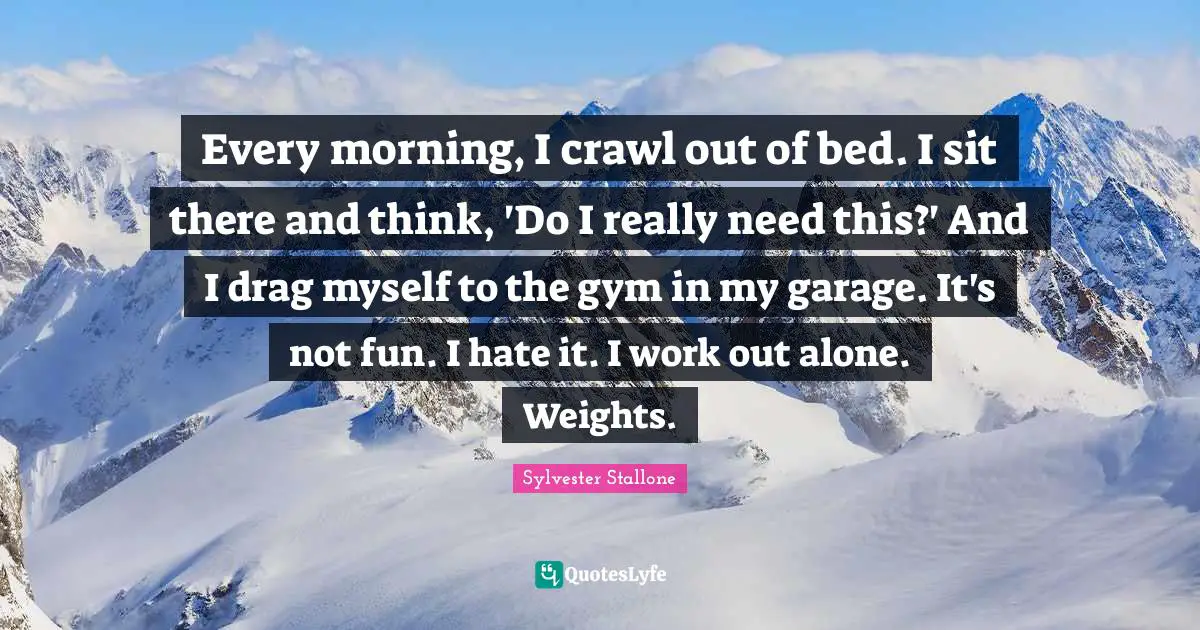 Every morning, I crawl out of bed. I sit there and think, 'Do I really need this?' And I drag myself to the gym in my garage. It's not fun. I hate it. I work out alone. Weights.