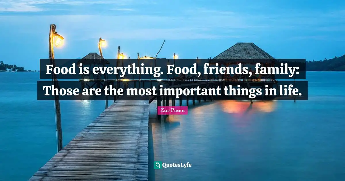 Food is everything. Food, friends, family: Those are the most important things in life.