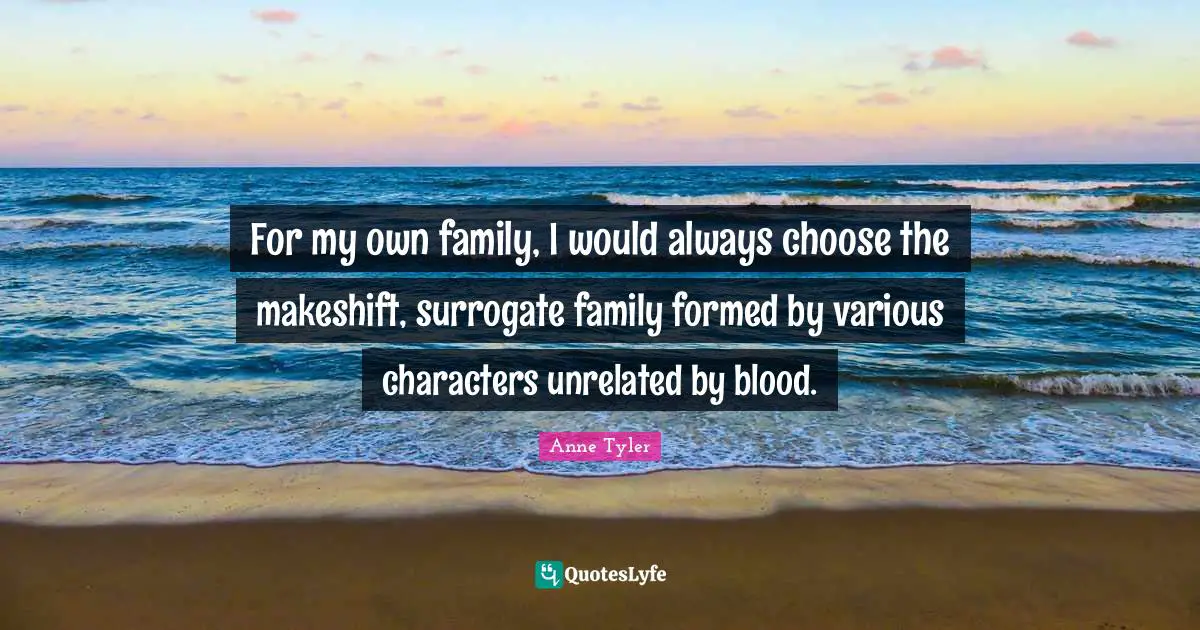 For my own family, I would always choose the makeshift, surrogate family formed by various characters unrelated by blood.