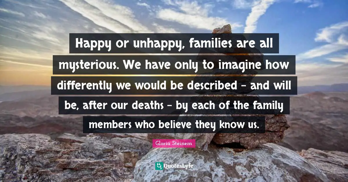 Happy or unhappy, families are all mysterious. We have only to imagine how differently we would be described - and will be, after our deaths - by each of the family members who believe they know us.