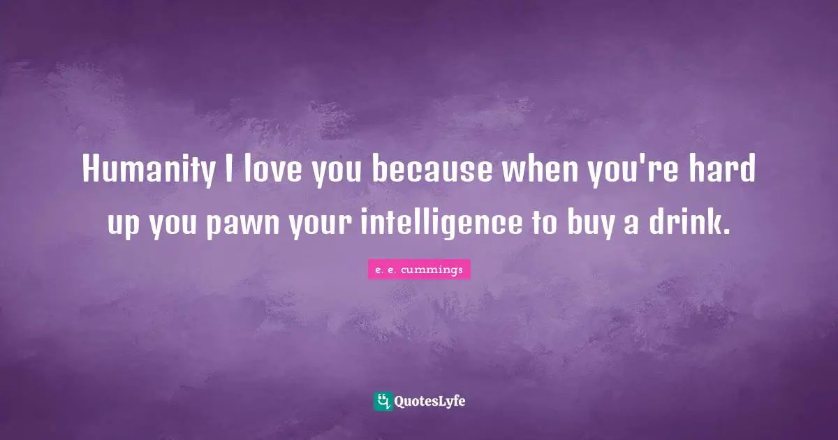 Humanity I love you because when you're hard up you pawn your intelligence to buy a drink.