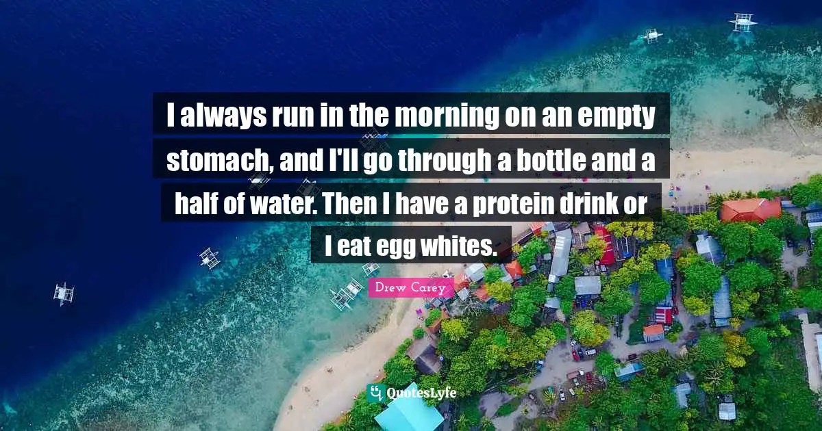 I always run in the morning on an empty stomach, and I'll go through a bottle and a half of water. Then I have a protein drink or I eat egg whites.
