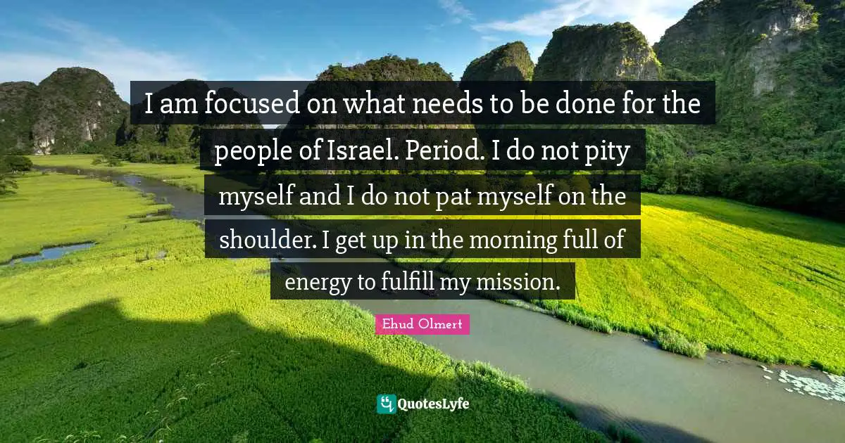 I am focused on what needs to be done for the people of Israel. Period. I do not pity myself and I do not pat myself on the shoulder. I get up in the morning full of energy to fulfill my mission.