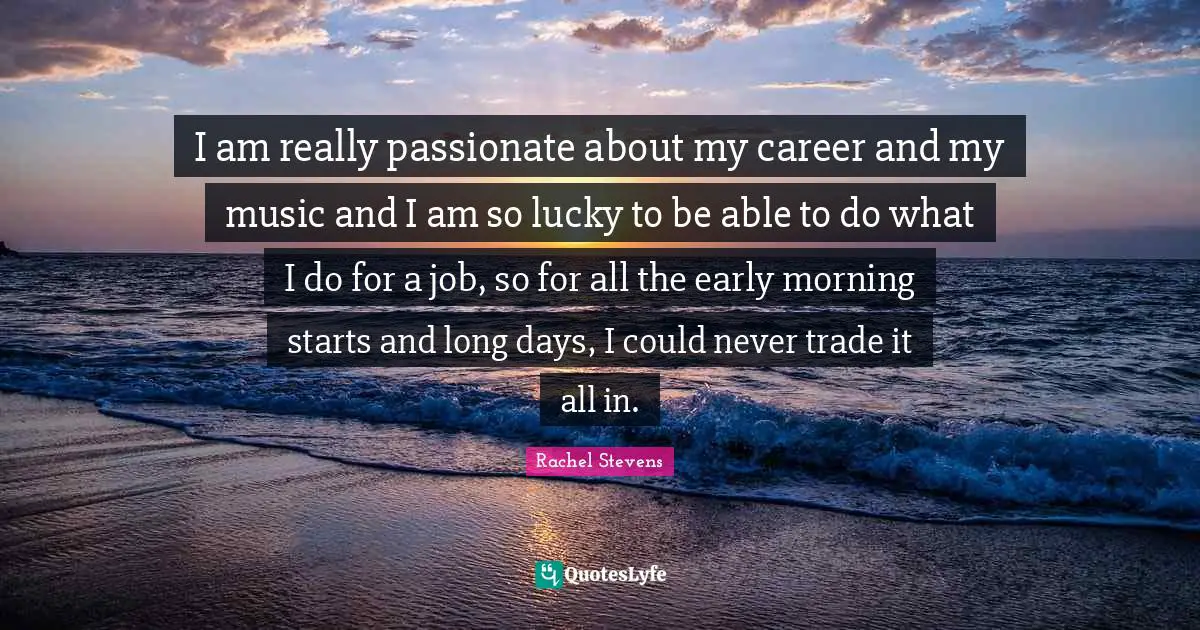 I am really passionate about my career and my music and I am so lucky to be able to do what I do for a job, so for all the early morning starts and long days, I could never trade it all in.