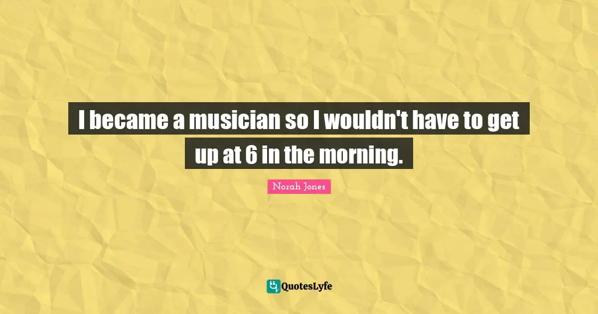 I became a musician so I wouldn't have to get up at 6 in the morning.