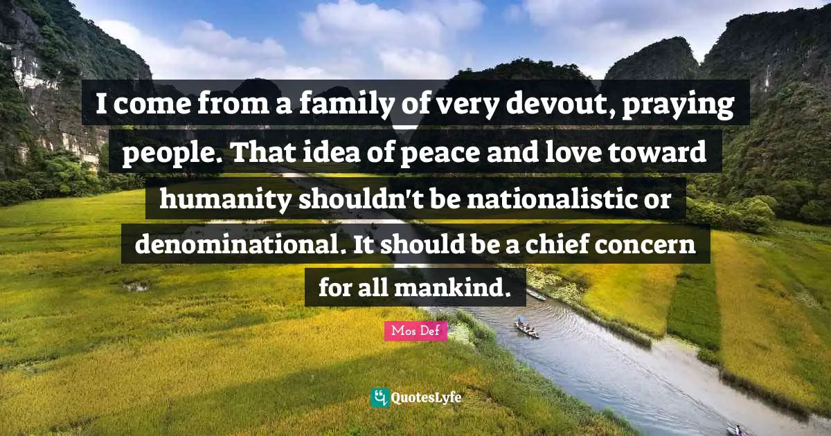 I come from a family of very devout, praying people. That idea of peace and love toward humanity shouldn't be nationalistic or denominational. It should be a chief concern for all mankind.