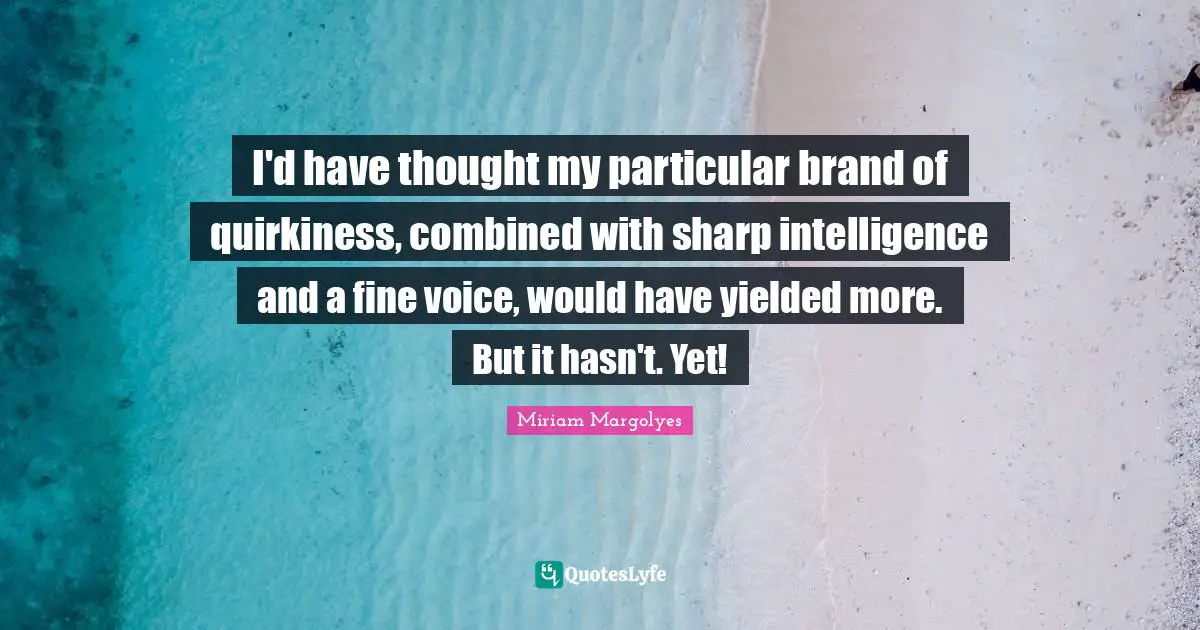 I'd have thought my particular brand of quirkiness, combined with sharp intelligence and a fine voice, would have yielded more. But it hasn't. Yet!
