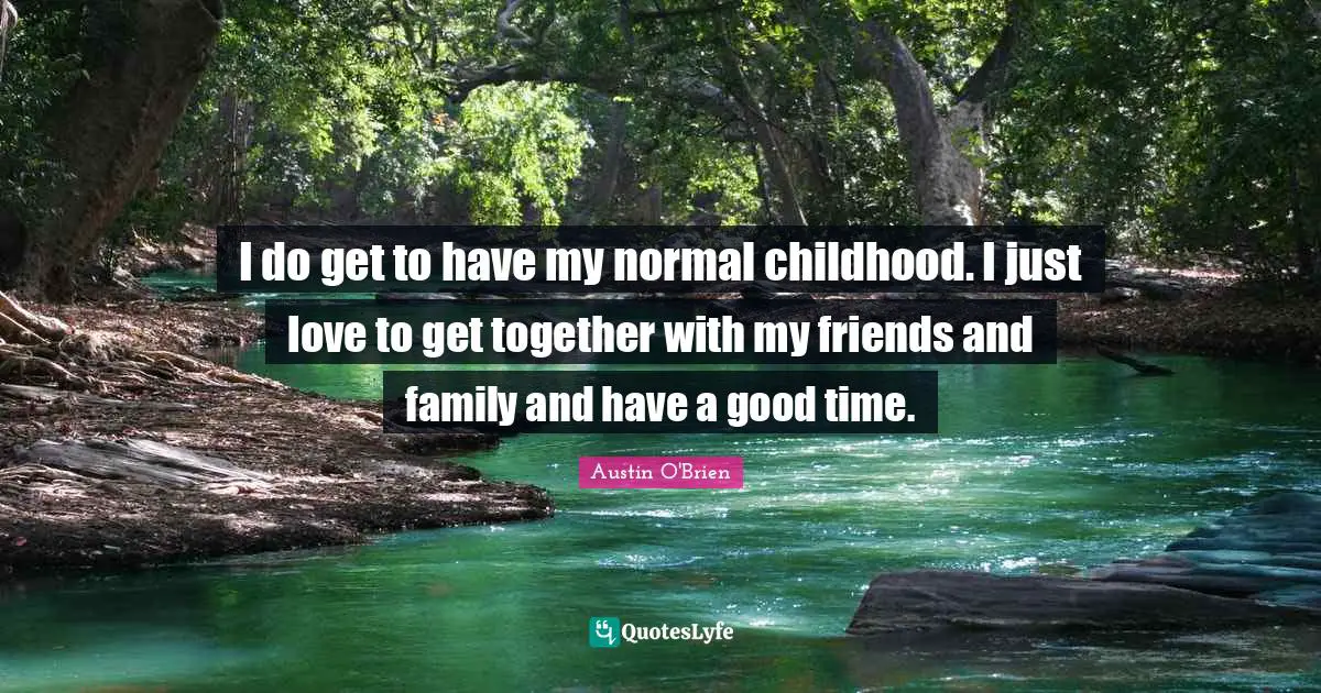 I do get to have my normal childhood. I just love to get together with my friends and family and have a good time.
