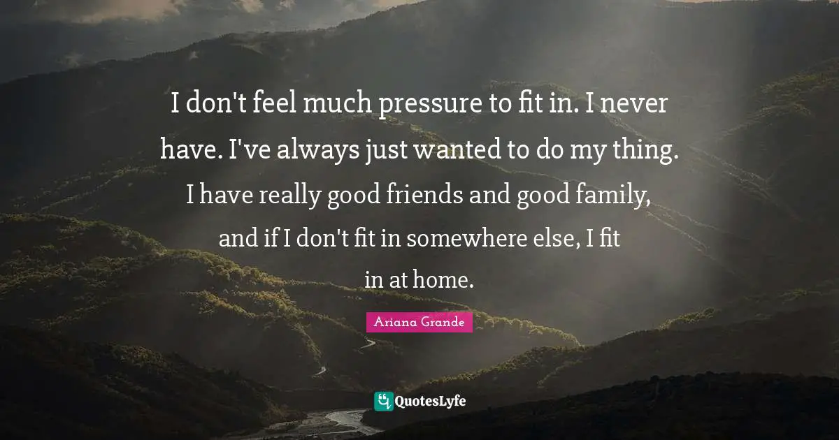 I don't feel much pressure to fit in. I never have. I've always just wanted to do my thing. I have really good friends and good family, and if I don't fit in somewhere else, I fit in at home.