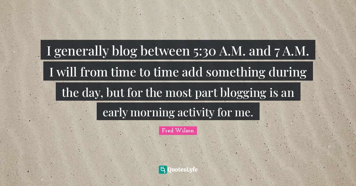 I generally blog between 5:30 A.M. and 7 A.M. I will from time to time add something during the day, but for the most part blogging is an early morning activity for me.