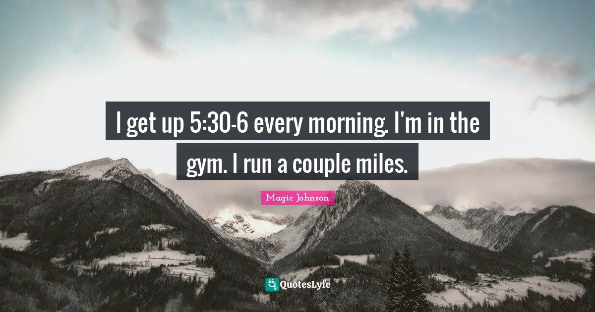 I get up 5:30-6 every morning. I'm in the gym. I run a couple miles.