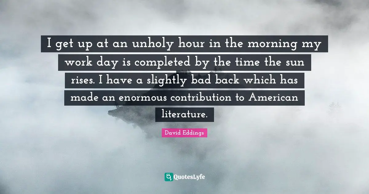 I get up at an unholy hour in the morning my work day is completed by the time the sun rises. I have a slightly bad back which has made an enormous contribution to American literature.