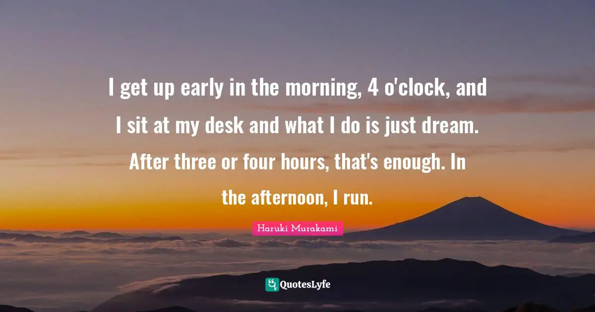 I get up early in the morning, 4 o'clock, and I sit at my desk and what I do is just dream. After three or four hours, that's enough. In the afternoon, I run.