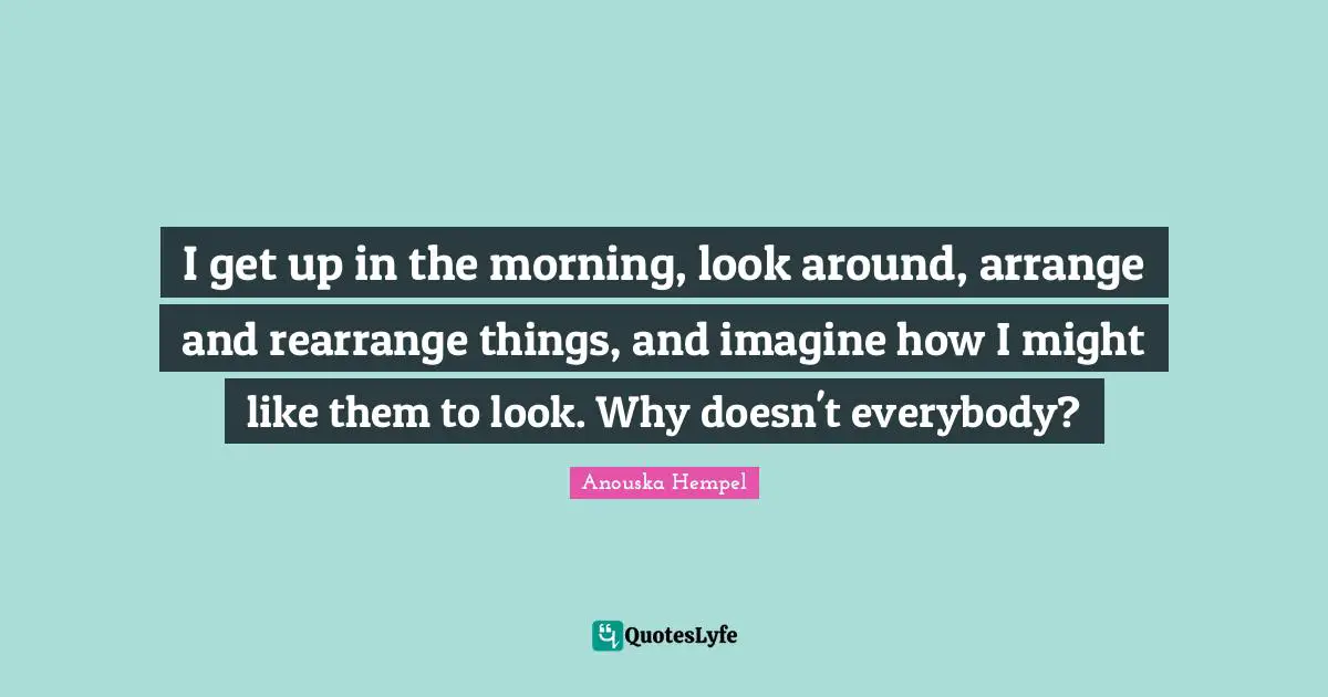 I get up in the morning, look around, arrange and rearrange things, and imagine how I might like them to look. Why doesn't everybody?