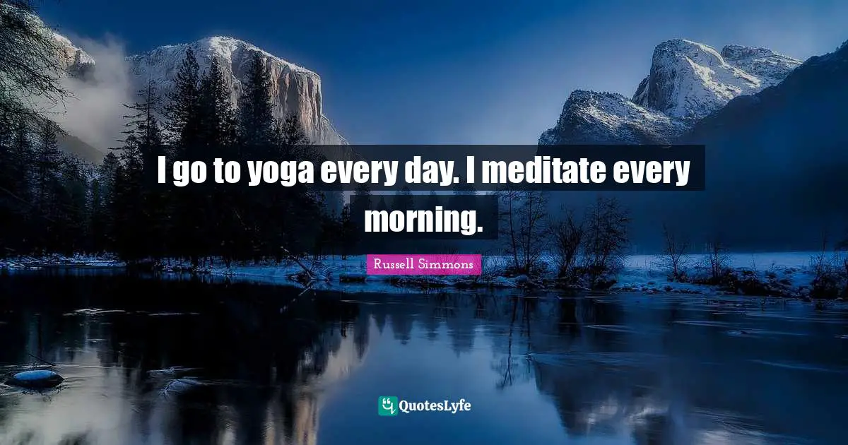 I go to yoga every day. I meditate every morning.