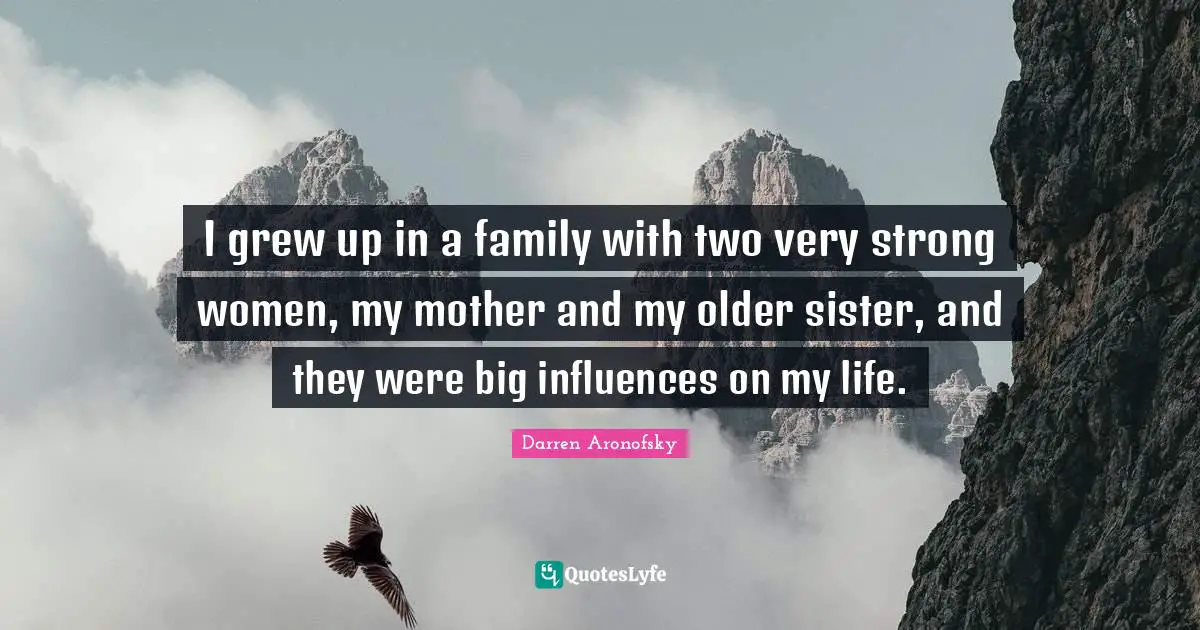I grew up in a family with two very strong women, my mother and my older sister, and they were big influences on my life.