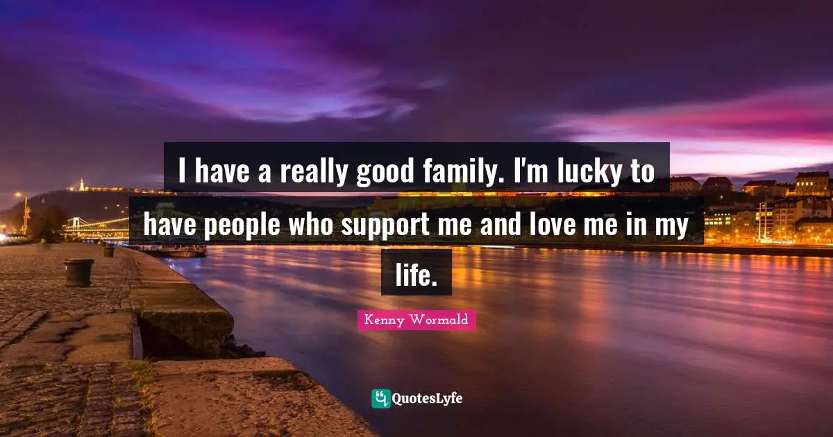 I have a really good family. I'm lucky to have people who support me and love me in my life.