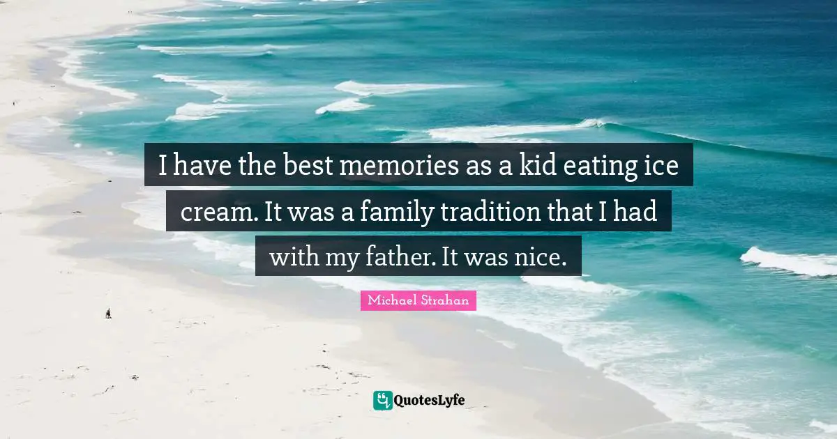 I have the best memories as a kid eating ice cream. It was a family tradition that I had with my father. It was nice.