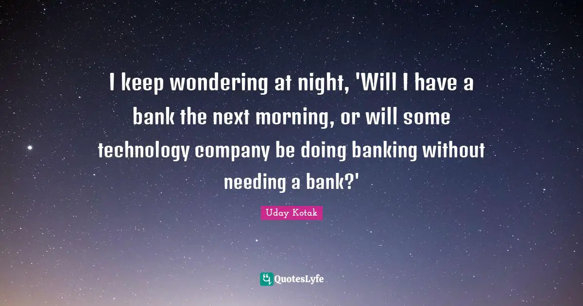 I keep wondering at night, 'Will I have a bank the next morning, or will some technology company be doing banking without needing a bank?'