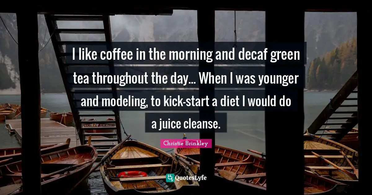 I like coffee in the morning and decaf green tea throughout the day... When I was younger and modeling, to kick-start a diet I would do a juice cleanse.