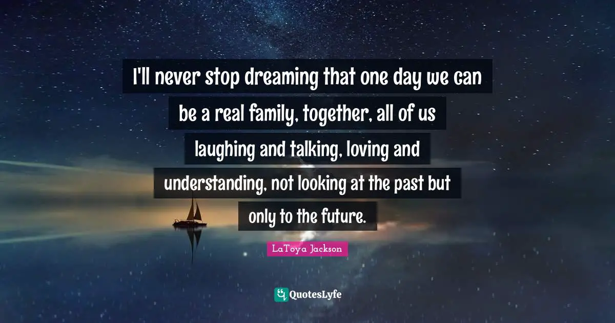 I'll never stop dreaming that one day we can be a real family, together, all of us laughing and talking, loving and understanding, not looking at the past but only to the future.