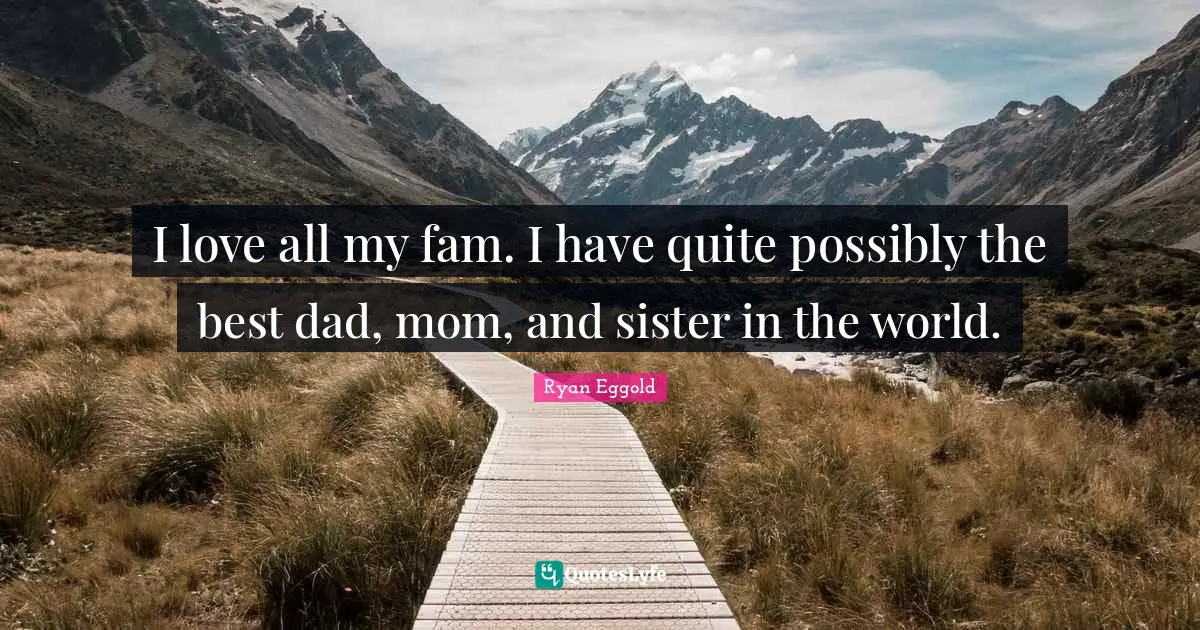 I love all my fam. I have quite possibly the best dad, mom, and sister in the world.