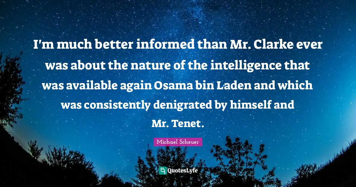 I'm much better informed than Mr. Clarke ever was about the nature of the intelligence that was available again Osama bin Laden and which was consistently denigrated by himself and Mr. Tenet.