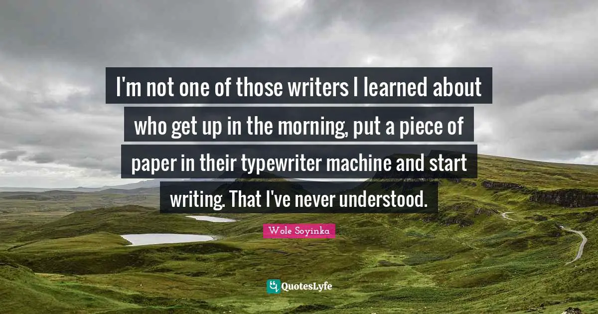 I'm not one of those writers I learned about who get up in the morning, put a piece of paper in their typewriter machine and start writing. That I've never understood.