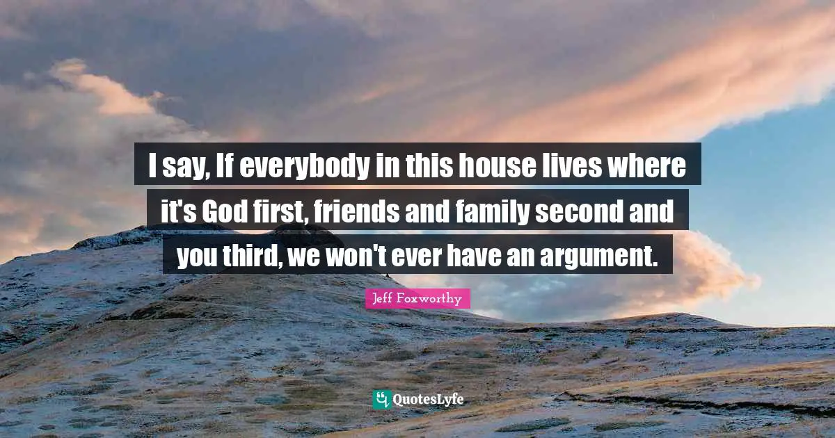 Jeff Foxworthy Quotes: "I say, If everybody in this house lives where it's God first, friends and family second and you third, we won't ever have an argument."