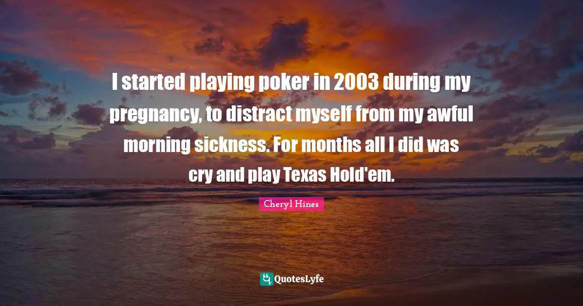 I started playing poker in 2003 during my pregnancy, to distract myself from my awful morning sickness. For months all I did was cry and play Texas Hold'em.