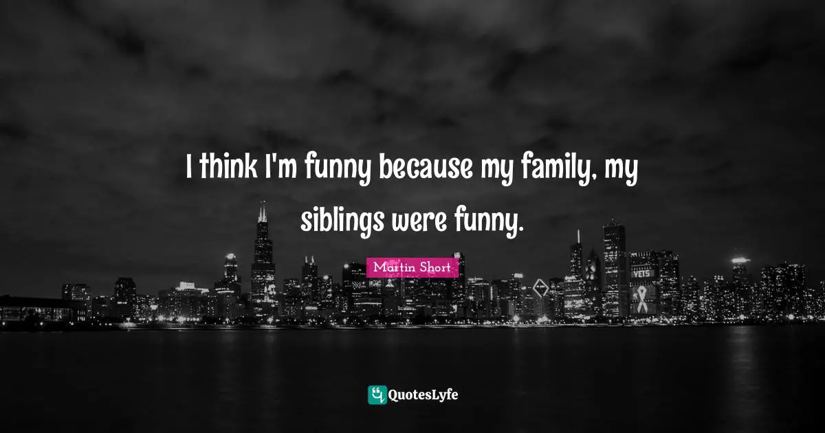 I think I'm funny because my family, my siblings were funny.