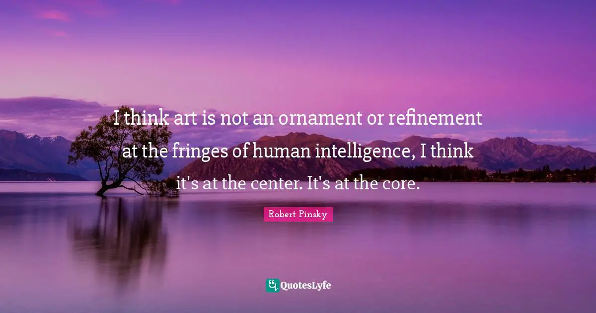 I think art is not an ornament or refinement at the fringes of human intelligence, I think it's at the center. It's at the core.