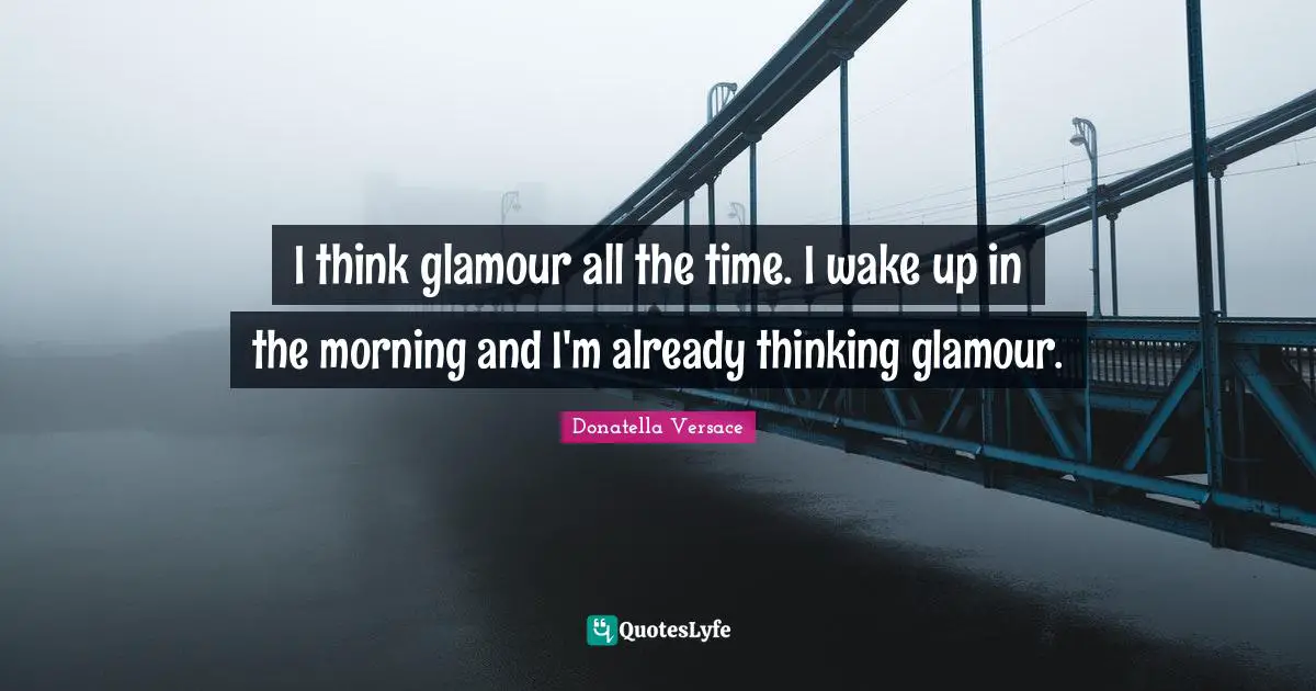 I think glamour all the time. I wake up in the morning and I'm already thinking glamour.