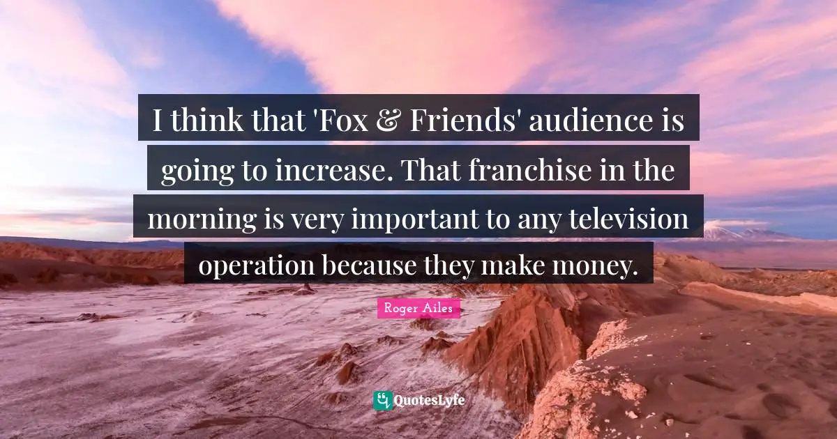 I think that 'Fox & Friends' audience is going to increase. That franchise in the morning is very important to any television operation because they make money.
