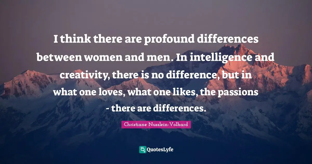 I think there are profound differences between women and men. In intelligence and creativity, there is no difference, but in what one loves, what one likes, the passions - there are differences.