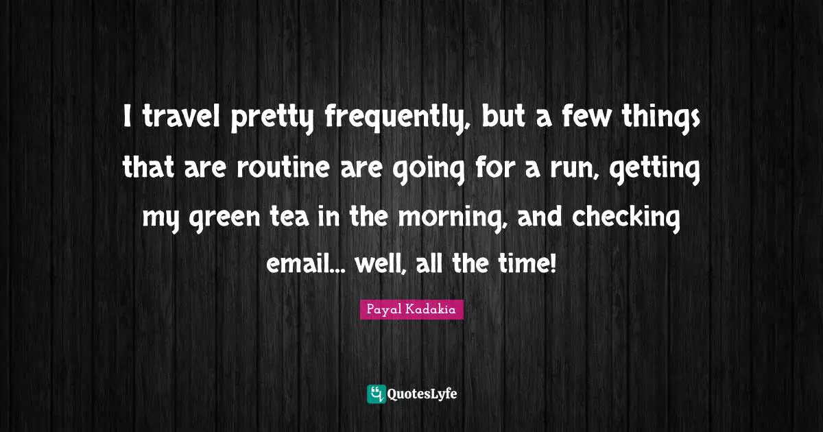 I travel pretty frequently, but a few things that are routine are going for a run, getting my green tea in the morning, and checking email... well, all the time!