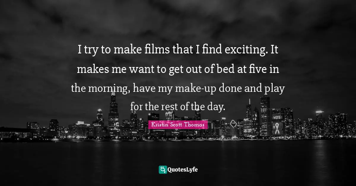 I try to make films that I find exciting. It makes me want to get out of bed at five in the morning, have my make-up done and play for the rest of the day.