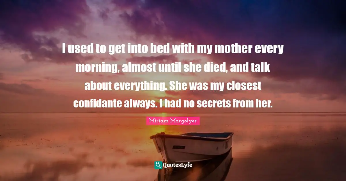 I used to get into bed with my mother every morning, almost until she died, and talk about everything. She was my closest confidante always. I had no secrets from her.