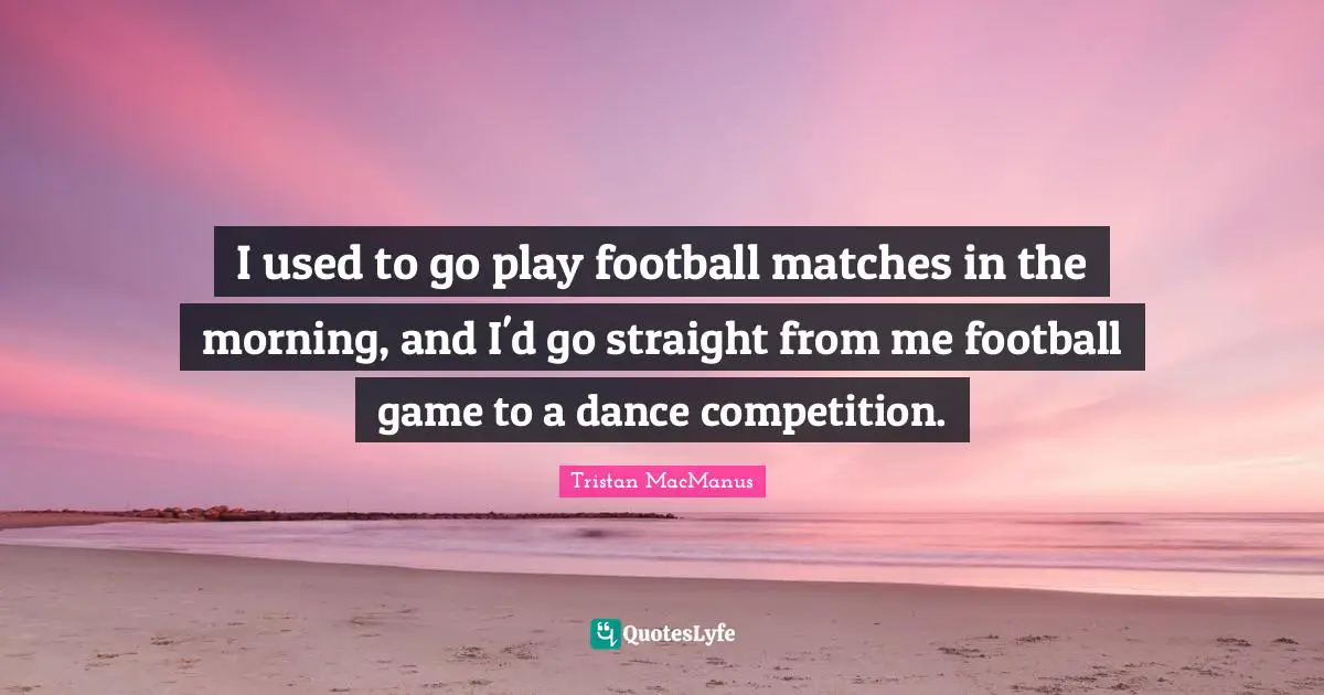 I used to go play football matches in the morning, and I'd go straight from me football game to a dance competition.