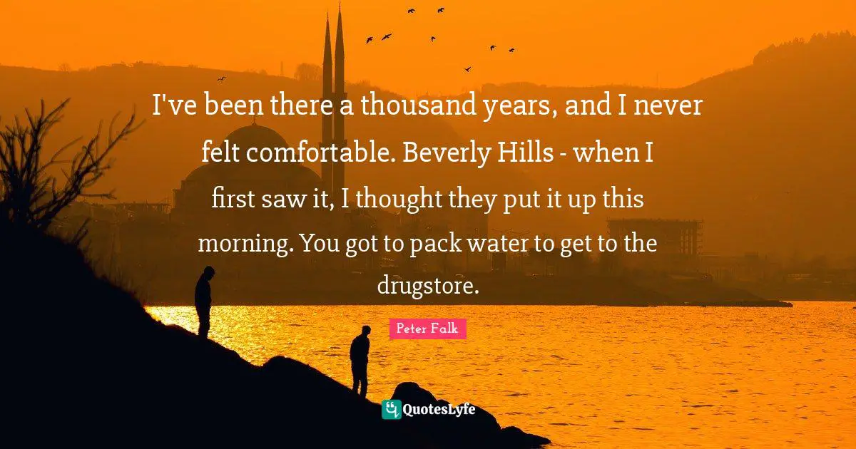 I've been there a thousand years, and I never felt comfortable. Beverly Hills - when I first saw it, I thought they put it up this morning. You got to pack water to get to the drugstore.