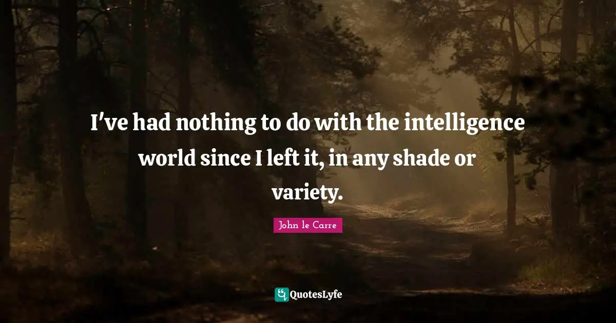 I've had nothing to do with the intelligence world since I left it, in any shade or variety.