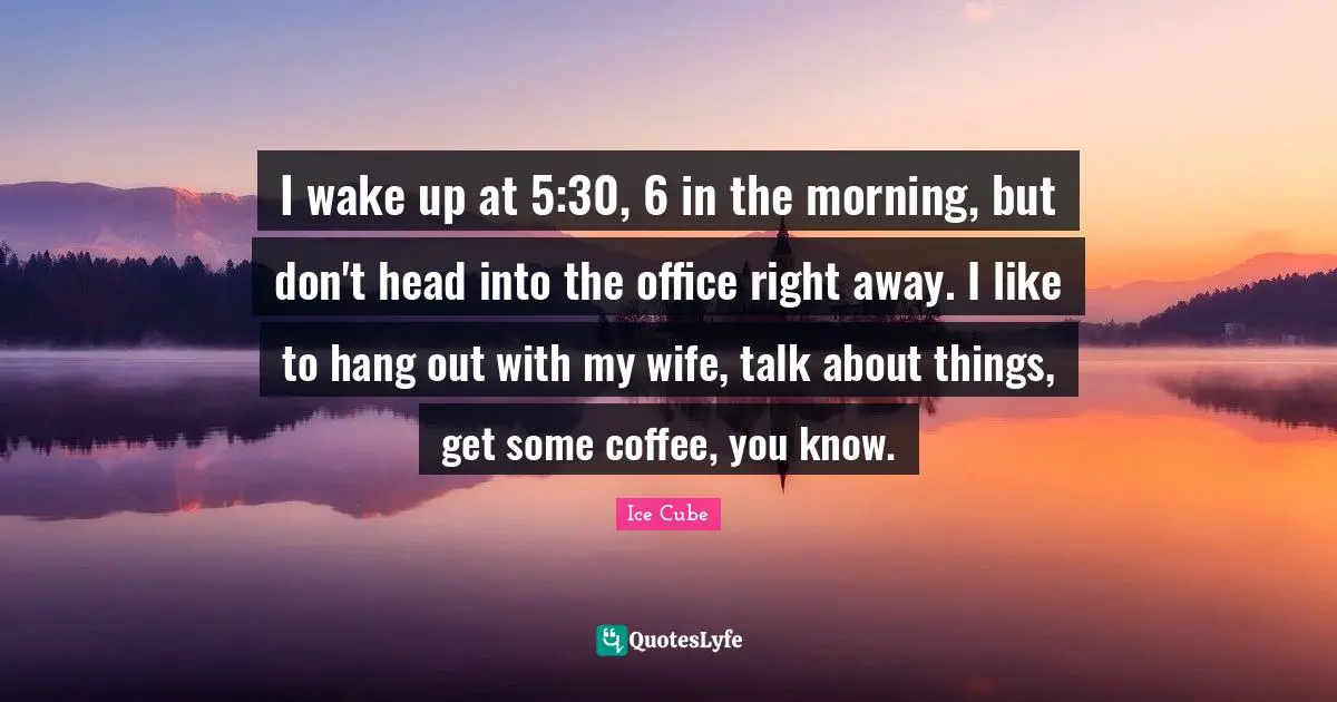 I wake up at 5:30, 6 in the morning, but don't head into the office right away. I like to hang out with my wife, talk about things, get some coffee, you know.