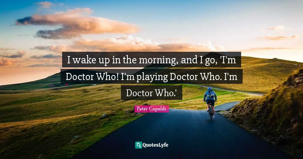 I wake up in the morning, and I go, 'I'm Doctor Who! I'm playing Doctor Who. I'm Doctor Who.'