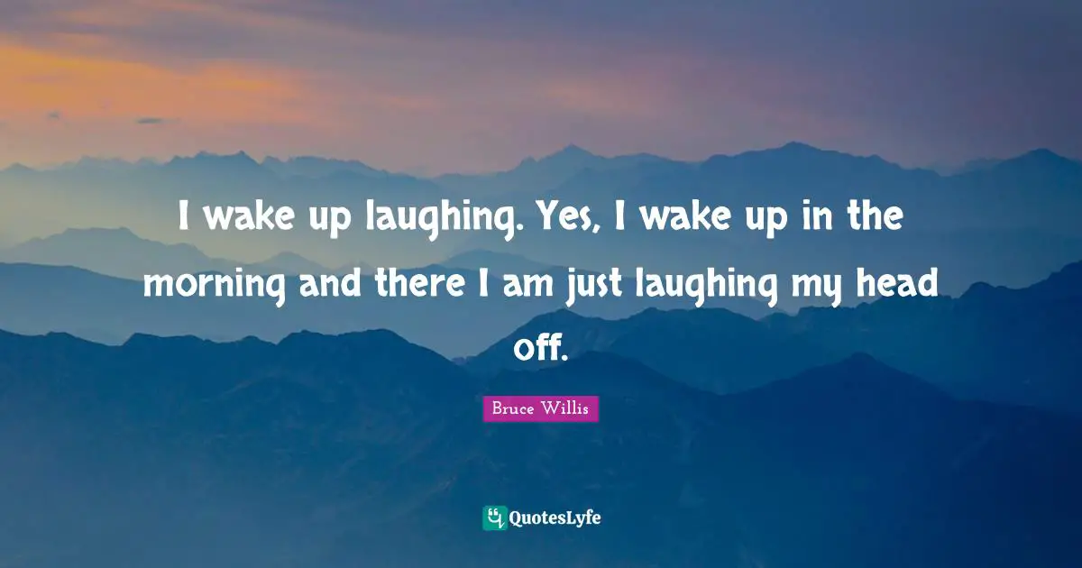 I wake up laughing. Yes, I wake up in the morning and there I am just laughing my head off.