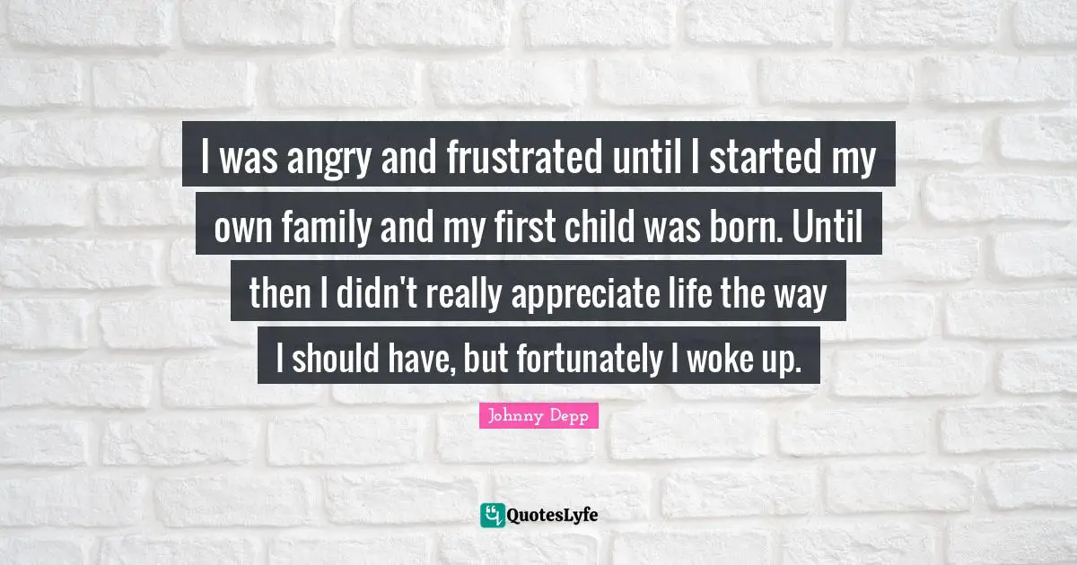 I was angry and frustrated until I started my own family and my first child was born. Until then I didn't really appreciate life the way I should have, but fortunately I woke up.