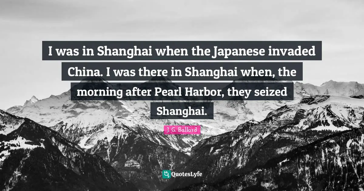 I was in Shanghai when the Japanese invaded China. I was there in Shanghai when, the morning after Pearl Harbor, they seized Shanghai.