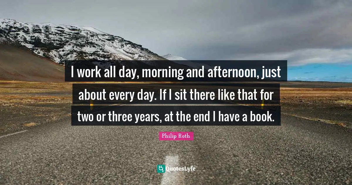 I work all day, morning and afternoon, just about every day. If I sit there like that for two or three years, at the end I have a book.