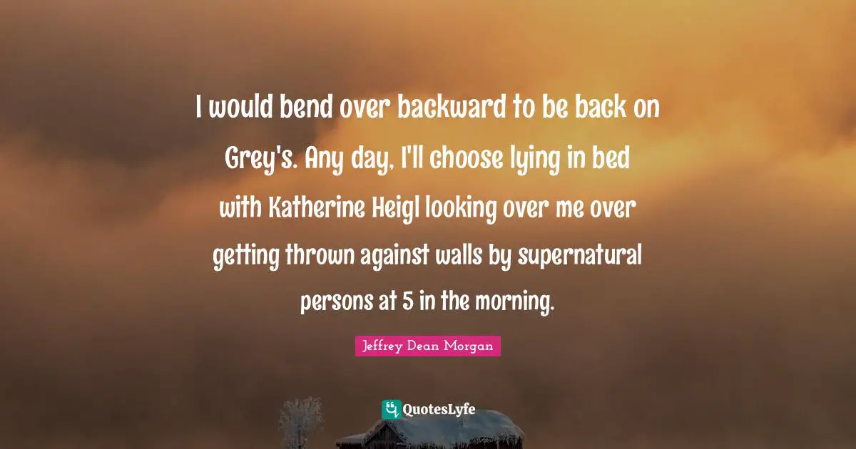 I would bend over backward to be back on Grey's. Any day, I'll choose lying in bed with Katherine Heigl looking over me over getting thrown against walls by supernatural persons at 5 in the morning.